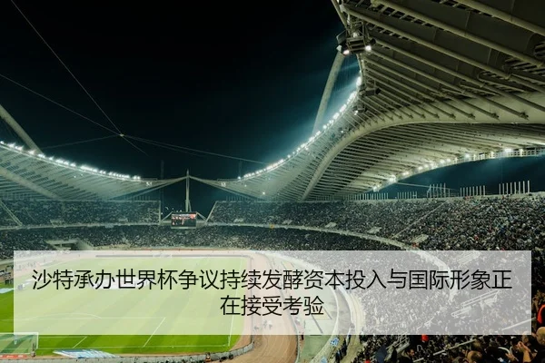 沙特承办世界杯争议持续发酵资本投入与国际形象正在接受考验
